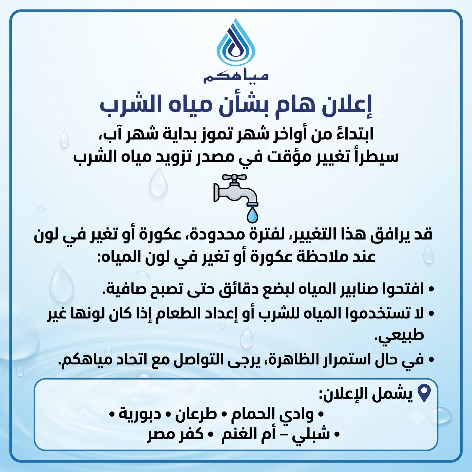 ابتداءً من أواخر شهر تموز (يوليو)/ بداية شهر آب (أغسطس)، سيطرأ تغيير مؤقت في مصادر تزويد مياه الشرب في منطقتنا (مياه جوفية ومياه بحيرة طبريا)، وذلك ضمن ترتيبات تشغيلية على شبكة المياه التي تجريها شركة مكوروت.
وقد يؤدي هذا التغيير، في بعض الحالات، إلى ظهور عكورة أو تغيّر في لون المياه، أو تغيّر طفيف في الطعم أو الرائحة لفترة محدودة، وفي حالات نادرة قد يتحول لون المياه إلى الأحمر ما يعرف بالمياه الحمراء، نتيجة اختلاف تركيبة المياه، دون أن يدل ذلك بالضرورة على وجود خطر صحي، إذ إن المياه تخضع لرقابة وفحوصات مستمرة من قبل شركة "مكوروت" ووزارة الصحة.
في حال ملاحظة عكورة أو تغيّر في لون المياه، يرجى اتباع التعليمات التالية:
• فتح صنابير المياه لبضع دقائق حتى تعود المياه صافية.
• عدم استخدام المياه للشرب أو إعداد الطعام إذا كان لونها غير طبيعي.
• في حال استمرار الظاهرة، يرجى إبلاغ اتحاد مياهكم فورًا 048591717.
• في حالات استثنائية فقط، قد تصدر تعليمات إضافية من وزارة الصحة بشأن استخدام المياه.